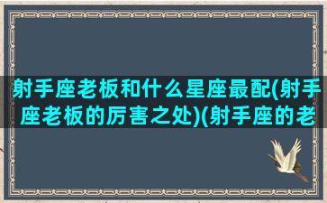 射手座老板和什么星座最配(射手座老板的厉害之处)(射手座的老板对员工)