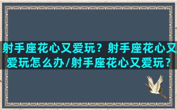 射手座花心又爱玩？射手座花心又爱玩怎么办/射手座花心又爱玩？射手座花心又爱玩怎么办-我的网站