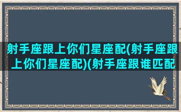 射手座跟上你们星座配(射手座跟上你们星座配)(射手座跟谁匹配)