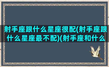 射手座跟什么星座很配(射手座跟什么星座最不配)(射手座和什么星座最不般配)