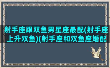 射手座跟双鱼男星座最配(射手座上升双鱼)(射手座和双鱼座婚配适合吗)