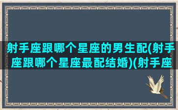 射手座跟哪个星座的男生配(射手座跟哪个星座最配结婚)(射手座和什么星座的男生)