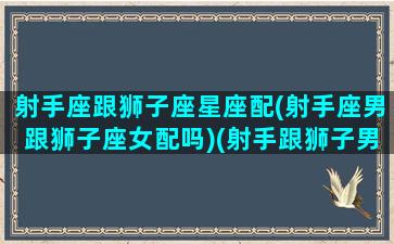 射手座跟狮子座星座配(射手座男跟狮子座女配吗)(射手跟狮子男配不配)