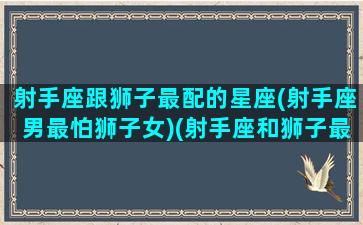 射手座跟狮子最配的星座(射手座男最怕狮子女)(射手座和狮子最配对)