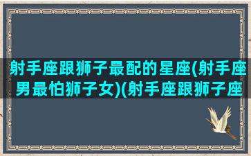 射手座跟狮子最配的星座(射手座男最怕狮子女)(射手座跟狮子座匹配度)