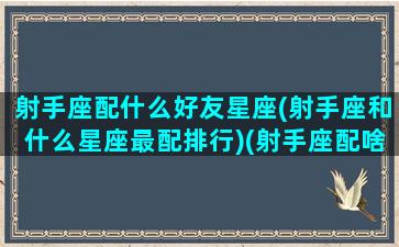 射手座配什么好友星座(射手座和什么星座最配排行)(射手座配啥星座)