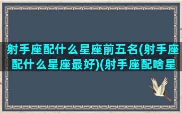 射手座配什么星座前五名(射手座配什么星座最好)(射手座配啥星座)