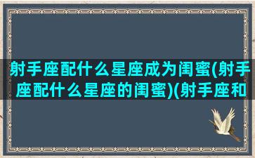 射手座配什么星座成为闺蜜(射手座配什么星座的闺蜜)(射手座和什么星座当闺蜜最配)