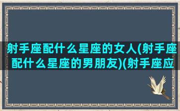 射手座配什么星座的女人(射手座配什么星座的男朋友)(射手座应该配什么星座)