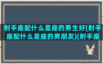 射手座配什么星座的男生好(射手座配什么星座的男朋友)(射手座应该配什么星座)