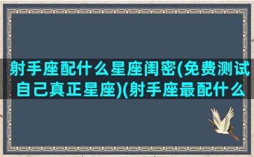 射手座配什么星座闺密(免费测试自己真正星座)(射手座最配什么座的闺蜜)