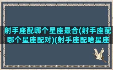 射手座配哪个星座最合(射手座配哪个星座配对)(射手座配啥星座最好)