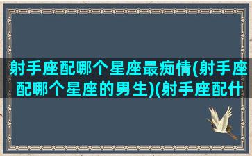 射手座配哪个星座最痴情(射手座配哪个星座的男生)(射手座配什么样的男生)