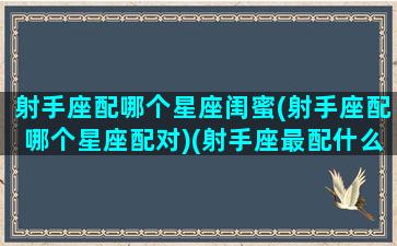 射手座配哪个星座闺蜜(射手座配哪个星座配对)(射手座最配什么星座做闺蜜)