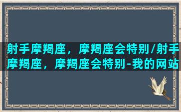 射手摩羯座，摩羯座会特别/射手摩羯座，摩羯座会特别-我的网站