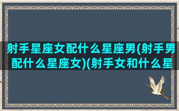 射手星座女配什么星座男(射手男配什么星座女)(射手女和什么星座男最配最能天长地久)