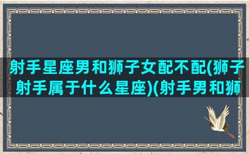 射手星座男和狮子女配不配(狮子射手属于什么星座)(射手男和狮子女谁吃定谁)