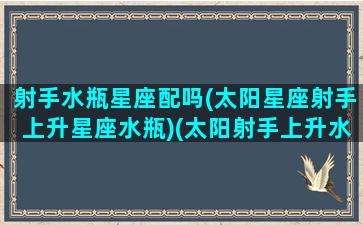 射手水瓶星座配吗(太阳星座射手上升星座水瓶)(太阳射手上升水瓶男)