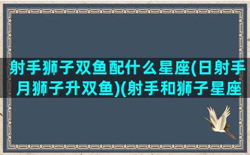 射手狮子双鱼配什么星座(日射手月狮子升双鱼)(射手和狮子星座)