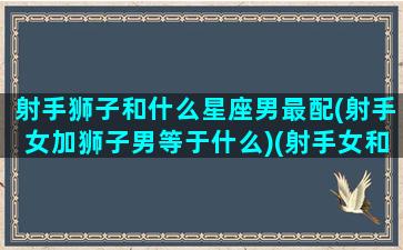 射手狮子和什么星座男最配(射手女加狮子男等于什么)(射手女和狮子男的故事)