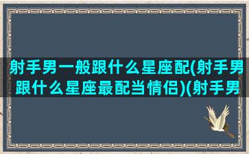 射手男一般跟什么星座配(射手男跟什么星座最配当情侣)(射手男与什么星座配)