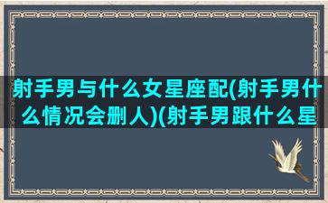 射手男与什么女星座配(射手男什么情况会删人)(射手男跟什么星座配对)