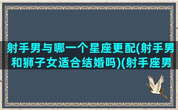 射手男与哪一个星座更配(射手男和狮子女适合结婚吗)(射手座男跟狮子座女相配吗)