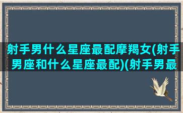 射手男什么星座最配摩羯女(射手男座和什么星座最配)(射手男最容易追的是摩羯座)