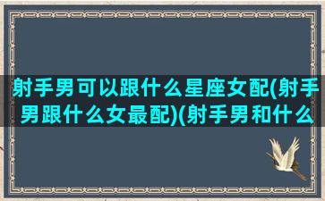 射手男可以跟什么星座女配(射手男跟什么女最配)(射手男和什么星座的女人最配)