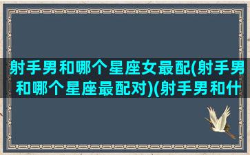 射手男和哪个星座女最配(射手男和哪个星座最配对)(射手男和什么星座女最配对)