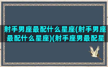 射手男座最配什么星座(射手男座最配什么星座)(射手座男最配星座排行)