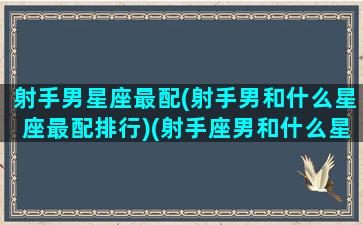 射手男星座最配(射手男和什么星座最配排行)(射手座男和什么星座最配,为什么)