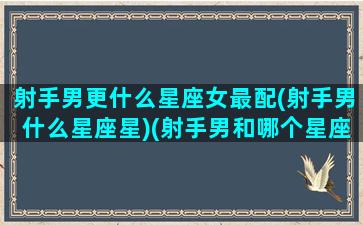 射手男更什么星座女最配(射手男什么星座星)(射手男和哪个星座女最般配)