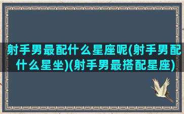 射手男最配什么星座呢(射手男配什么星坐)(射手男最搭配星座)