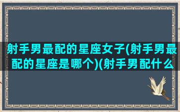 射手男最配的星座女子(射手男最配的星座是哪个)(射手男配什么星座女最好)