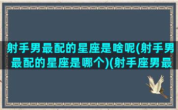 射手男最配的星座是啥呢(射手男最配的星座是哪个)(射手座男最配什么星座)