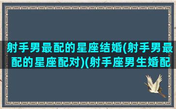 射手男最配的星座结婚(射手男最配的星座配对)(射手座男生婚配什么星座的女生)