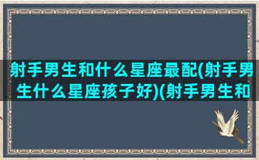 射手男生和什么星座最配(射手男生什么星座孩子好)(射手男生和哪个星座最配)