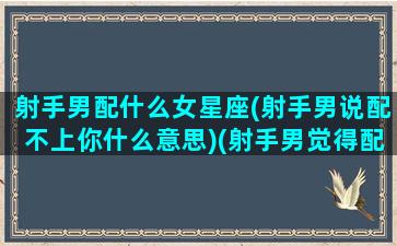 射手男配什么女星座(射手男说配不上你什么意思)(射手男觉得配不上对方)