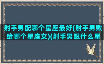 射手男配哪个星座最好(射手男败给哪个星座女)(射手男跟什么星座最配对指数)