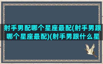 射手男配哪个星座最配(射手男跟哪个星座最配)(射手男跟什么星座最匹配)