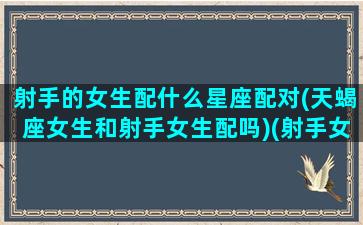 射手的女生配什么星座配对(天蝎座女生和射手女生配吗)(射手女天蝎女谁更厉害)