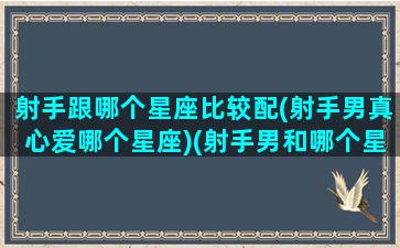 射手跟哪个星座比较配(射手男真心爱哪个星座)(射手男和哪个星座的男生合适)