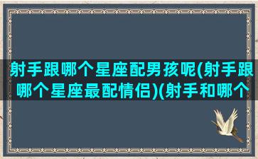 射手跟哪个星座配男孩呢(射手跟哪个星座最配情侣)(射手和哪个星座配)