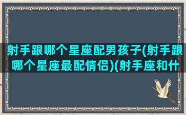 射手跟哪个星座配男孩子(射手跟哪个星座最配情侣)(射手座和什么星座的男生)