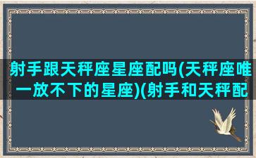 射手跟天秤座星座配吗(天秤座唯一放不下的星座)(射手和天秤配对指数友情)