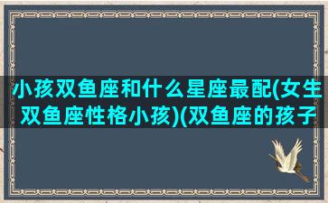 小孩双鱼座和什么星座最配(女生双鱼座性格小孩)(双鱼座的孩子聪明吗)