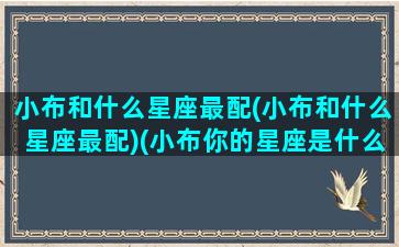 小布和什么星座最配(小布和什么星座最配)(小布你的星座是什么星座)