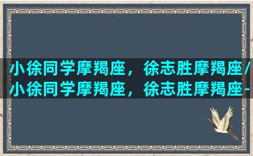 小徐同学摩羯座，徐志胜摩羯座/小徐同学摩羯座，徐志胜摩羯座-我的网站