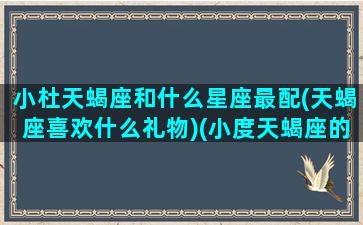 小杜天蝎座和什么星座最配(天蝎座喜欢什么礼物)(小度天蝎座的男朋友是谁)